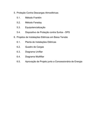 5. Proteção Contra Descargas Atmosféricas

  5.1.     Método Franklin

  5.2.     Método Faraday

  5.3.     Equipotencialização

  5.4.     Dispositivo de Proteção contra Surtos - DPS

6. Projetos de Instalações Elétricas em Baixa Tensão

  6.1.     Planta de Instalações Elétricas

  6.2.     Quadro de Cargas

  6.3.     Diagrama Unifilar

  6.4.     Diagrama Multifilar

  6.5.     Aprovação de Projeto junto a Concessionária de Energia
 
