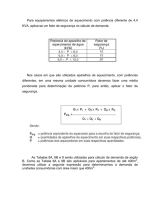 Para equipamentos elétricos de aquecimento com potência diferente de 4,4
KVA, aplica-se um fator de segurança no cálculo de demanda.




   Nos casos em que são utilizados aparelhos de aquecimento, com potências
diferentes, em uma mesma unidade consumidora devemos fazer uma média
ponderada para determinação da potência P, para então, aplicar o fator de
segurança.




      As Tabelas 8A, 8B e 9 serão utilizadas para cálculo de demanda da seção
B. Como as Tabela 8A e 8B são aplicáveis para apartamentos de até 400m2,
devemos utilizar a seguinte expressão para determinarmos a demanda de
unidades consumidoras com área maior que 400m2:
 
