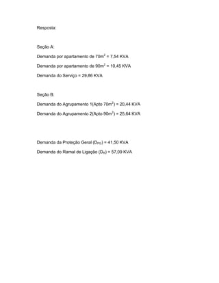 Resposta:



Seção A:

Demanda por apartamento de 70m2 = 7,54 KVA

Demanda por apartamento de 90m2 = 10,45 KVA

Demanda do Serviço = 29,86 KVA



Seção B:

Demanda do Agrupamento 1(Apto 70m2) = 20,44 KVA

Demanda do Agrupamento 2(Apto 90m2) = 25,64 KVA




Demanda da Proteção Geral (DPG) = 41,50 KVA

Demanda do Ramal de Ligação (DR) = 57,09 KVA
 