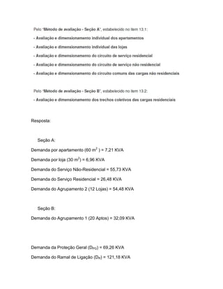 Resposta:



   Seção A:

Demanda por apartamento (60 m2 ) = 7,21 KVA

Demanda por loja (30 m2) = 6,96 KVA

Demanda do Serviço Não-Residencial = 55,73 KVA

Demanda do Serviço Residencial = 26,48 KVA

Demanda do Agrupamento 2 (12 Lojas) = 54,48 KVA



   Seção B:

Demanda do Agrupamento 1 (20 Aptos) = 32,09 KVA




Demanda da Proteção Geral (DPG) = 69,26 KVA

Demanda do Ramal de Ligação (DR) = 121,18 KVA
 