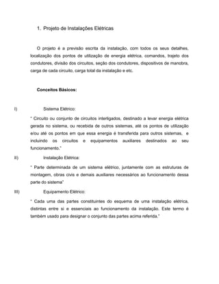 1. Projeto de Instalações Elétricas


          O projeto é a previsão escrita da instalação, com todos os seus detalhes,
       localização dos pontos de utilização de energia elétrica, comandos, trajeto dos
       condutores, divisão dos circuitos, seção dos condutores, dispositivos de manobra,
       carga de cada circuito, carga total da instalação e etc.



          Conceitos Básicos:



I)            Sistema Elétrico:

       “ Circuito ou conjunto de circuitos interligados, destinado a levar energia elétrica
       gerada no sistema, ou recebida de outros sistemas, até os pontos de utilização
       e/ou até os pontos em que essa energia é transferida para outros sistemas, e
       incluindo   os    circuitos   e   equipamentos    auxiliares   destinados   ao   seu
       funcionamento.”

II)           Instalação Elétrica:

       “ Parte determinada de um sistema elétrico, juntamente com as estruturas de
       montagem, obras civis e demais auxiliares necessários ao funcionamento dessa
       parte do sistema”

III)          Equipamento Elétrico:

       “ Cada uma das partes constituintes do esquema de uma instalação elétrica,
       distintas entre si e essenciais ao funcionamento da instalação. Este termo é
       também usado para designar o conjunto das partes acima referida.”
 