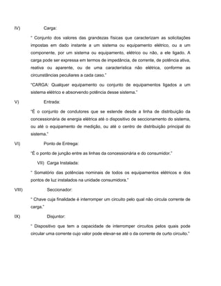 IV)           Carga:

        “ Conjunto dos valores das grandezas físicas que caracterizam as solicitações
        impostas em dado instante a um sistema ou equipamento elétrico, ou a um
        componente, por um sistema ou equipamento, elétrico ou não, a ele ligado. A
        carga pode ser expressa em termos de impedância, de corrente, de potência ativa,
        reativa ou aparente, ou de uma característica não elétrica, conforme as
        circunstâncias peculiares a cada caso.”

        “CARGA: Qualquer equipamento ou conjunto de equipamentos ligados a um
        sistema elétrico e absorvendo potência desse sistema.”

V)            Entrada:

        “É o conjunto de condutores que se estende desde a linha de distribuição da
        concessionária de energia elétrica até o dispositivo de seccionamento do sistema,
        ou até o equipamento de medição, ou até o centro de distribuição principal do
        sistema.”

VI)           Ponto de Entrega:

        “É o ponto de junção entre as linhas da concessionária e do consumidor.”

           VII) Carga Instalada:

        “ Somatório das potências nominais de todos os equipamentos elétricos e dos
        pontos de luz instalados na unidade consumidora.”

VIII)             Seccionador:

        “ Chave cuja finalidade é interromper um circuito pelo qual não circula corrente de
        carga.”

IX)               Disjuntor:

        “ Dispositivo que tem a capacidade de interromper circuitos pelos quais pode
        circular uma corrente cujo valor pode elevar-se até o da corrente de curto circuito.”
 