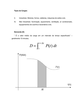 Tipos de Cargas:



   I)    Industriais: Motores, fornos, caldeiras, máquinas de solda e etc.

   II)   Não Industriais: Iluminação, aquecimento, ventilação, ar condicionado,
         equipamentos de cozinha e lavanderia e etc.



   Demanda (D)

   “ É o valor médio da carga em um intervalo de tempo especificado” –
geralmente 15 minutos.

                                    t + ∆t
                         D=∫                  P (t ) dt
                                    t
 