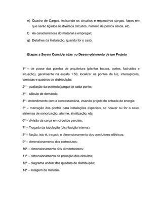 e) Quadro de Cargas, indicando os circuitos e respectivas cargas, fases em
      que serão ligados os diversos circuitos, número de pontos ativos, etc.

   f) As características do material a empregar;

   g) Detalhes da Instalação, quando for o caso.



   Etapas a Serem Consideradas no Desenvolvimento de um Projeto



1ª – de posse das plantas de arquitetura (plantas baixas, cortes, fachadas e
situação), geralmente na escala 1:50, localizar os pontos de luz, interruptores,
tomadas e quadros de distribuição;

2ª – avaliação da potência(carga) de cada ponto;

3ª – cálculo de demanda;

4ª - entendimento com a concessionária, visando projeto de entrada de energia;

5ª – marcação dos pontos para instalações especiais, se houver ou for o caso,
sistemas de sonorização, alarme, sinalização, etc.

6ª – divisão da carga em circuitos parciais;

7ª – Traçado da tubulação (distribuição interna);

8ª – fiação, isto é, traçado e dimensionamento dos condutores elétricos;

9ª – dimensionamento dos eletrodutos;

10ª – dimensionamento dos alimentadores;

11ª – dimensionamento da proteção dos circuitos;

12ª – diagrama unifilar dos quadros de distribuição;

13ª – listagem de material.
 