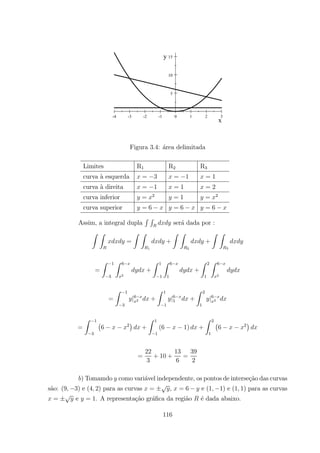 -4 -3 -2 -1 0 1 2 3
5
10
15
x
y
Figura 3.4: ´area delimitada
Limites R1 R2 R3
curva `a esquerda = 3 = 1 = 1
curva `a direita = 1 = 1 = 2
curva inferior = 2
= 1 = 2
curva superior = 6 = 6 = 6
Assim, a integral dupla
R R
ser´a dada por :
Z Z
=
Z Z
1
+
Z Z
2
+
Z Z
3
=
Z 1
3
Z 6
2
+
Z 1
1
Z 6
1
+
Z 2
1
Z 6
2
=
Z 1
3
|6
2 +
Z 1
1
|6
1 +
Z 2
1
|6
2
=
Z 1
3
¡
6 2
¢
+
Z 1
1
(6 1) +
Z 2
1
¡
6 2
¢
=
22
3
+ 10 +
13
6
=
39
2
) Tomamdo como vari´avel independente, os pontos de interse¸c˜ao das curvas
s˜ao: (9 3) e (4 2) para as curvas = ± , = 6 e (1 1) e (1 1) para as curvas
= ± e = 1. A representa¸c˜ao gr´aﬁca da regi˜ao ´e dada abaixo.
116
 