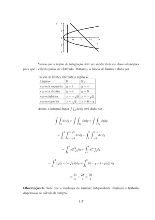 Vemos que a regi˜ao de integra¸c˜ao deve ser subdividida em duas sub-regi˜oes
para que o c´alculo possa ser efetivado. Portanto, a tabela de limites ´e dada por
Tabela de limites referente `a regi˜ao
Limites R1 R2
curva `a esquerda = 1 = 4
curva `a direita = 4 = 9
curva inferior = =
curva superior = = 6
Assim, a integral dupla
R R
ser´a dada por
Z Z
=
Z Z
1
+
Z Z
2
=
Z 4
1
Z =
=
+
Z 9
4
Z 6
=
Z 4
1
| +
Z 9
4
|6
=
Z 4
1
( ( )) +
Z 9
4
(6 ( ))
=
61
6
+
28
3
=
39
2
Observa¸c˜ao 6. Note que a mudan¸ca da vari´avel independente diminuiu o trabalho
dispensado ao c´alculo da integral.
117
 