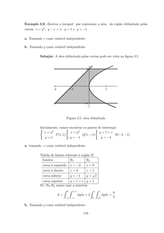 Exemplo 3.9. Escreva a integral que representa a ´area da regi˜ao delimitada pelas
curvas = 2
, = 1 = 1 e = 1
a. Tomando como vari´avel independente
b. Tomando como vari´avel independente
Solu¸c˜ao: A ´area delimitada pelas curvas pode ser vista na ﬁgura 3.5
Figura 3.5: ´area delimitada
Inicialmente, vamos encontrar os pontos de interse¸c˜ao(
= 2
= 1
(1 1)
(
= 2
= 1
(1 1)
(
= 1 +
= 1
( 2 1)
a. tomando como vari´avel independente
Tabela de limites referente `a regi˜ao
Limites R1 R2
curva `a esquerda = 2 = 0
curva `a direita = 0 = 1
curva inferior = 1 =
curva superior = 1 + = 1
Ps: Na 2 vamos usar a semetria
=
Z 0
2
Z 1+
1
+ 2
Z 1
0
Z 1
=
8
3
b. Tomando como vari´avel independente.
118
 