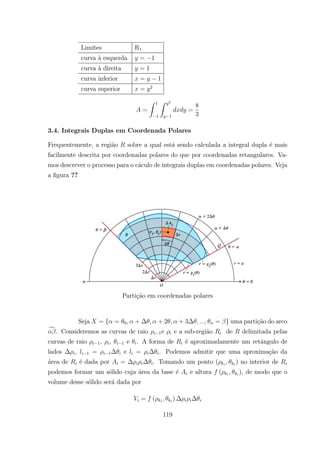 Limites R1
curva `a esquerda = 1
curva `a direita = 1
curva inferior = 1
curva superior = 2
=
Z 1
1
Z 2
1
=
8
3
3.4. Integrais Duplas em Coordenada Polares
Frequentemente, a regi˜ao sobre a qual est´a sendo calculada a integral dupla ´e mais
facilmente descrita por coordenadas polares do que por coordenadas retangulares. Va-
mos descrever o processo para o c´aculo de integrais duplas em coordenadas polares. Veja
a ﬁgura ??
Parti¸c˜ao em coordenadas polares
Seja = { = 0 + + 2 + 3 = } uma parti¸c˜ao do arco
c. Consideremos as curvas de raio 1e e a sub-regi˜ao de delimitada pelas
curvas de raio 1, , 1 e . A forma de ´e aproximadamente um retˆangulo de
lados , 1 = 1 e = . Podemos admitir que uma aproxima¸c˜ao da
´area de ´e dada por = . Tomando um ponto ( ) no interior de
podemos formar um s´olido cuja ´area da base ´e e altura ( ), de modo que o
volume desse s´olido ser´a dada por
= ( )
119
 