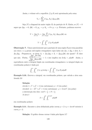 Assim, o volume sob a superf´ıcie ( ) ser´a aproximada pela soma
=
X
=1
( )
Seja | | a diagonal da maior regi˜ao da parti¸c˜ao de . Ent˜ao, se | | 0
segue que 0, 0, , e . Portanto, podemos escrever
= lim
| | 0
= lim
| | 0
P
=1
( ) ou
=
Z Z 2
1
( )
Observa¸c˜ao 7. Vimos anteriormente que a parti¸c˜ao de uma regi˜ao por retas paralelas
aos eixos e geram sub-regi˜oes retangulares cujos lados s˜ao e e ´area =
. Pergunta-se: as ´areas = e = s˜ao iguais? ´E claro
que n˜ao. Por´em,
lim
0
lim
0
= 1 e isso implica em = . Assim, a
equivalˆencia entre a integral dupla em coordenadas retangulares e a integral dupla em
coordenadas polares ´e dada por
Z 2
1
Z 2
1
( ) =
Z Z 2
1
( )
Exemplo 3.10. Escreva a integral, em coordenadas polares, que calcula a ´area som-
breada 3.6
Solu¸c˜ao:
c´ırculo 1: 2
+ 2
= 4 (em cartesianas) = 2 (em polar)
c´ırculo2: ( 2)2
+ 2
= 4 (em cartesianas) = 4 cos (em polar)
a intersec¸c˜ao dos dois: cos = 1
2
= 3
A ´area ´e
=
Z
3
0
Z 4 cos
2
em coordenadas polares
Exemplo 3.11. Encontre a ´area delimitada pelas curvas = 2 e = 4 exterior `a
curva = 2.
Solu¸c˜ao: O gr´aﬁco dessas curvas ´e dada pela ﬁgura 3.7
120
 