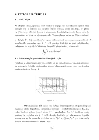 4. INTEGRAIS TRIPLAS
4.1. Introdu¸c˜ao
As integrais triplas, aplicadas sobre s´olidos no espa¸co , s˜ao deﬁnidas segundo uma
analogia com a deﬁni¸c˜ao das integrais duplas aplicadas sobre uma regi˜ao do plano
. N˜ao ´e nosso objetivo discutir os pormenores da deﬁni¸c˜ao pois estes fazem parte do
conte´udo de um texto de c´alculo avan¸cado. Vamos esbo¸car apenas as id´eias principais.
Deﬁni¸c˜ao 4.1. Seja um s´olido no espa¸co tridimensional, por exemplo, um paralelep´ıpedo,
um elips´oide, uma esfera etc, e : R uma fun¸c˜ao de trˆes vari´aveis deﬁnida sobre
cada ponto de ( ) deﬁnimos integral tripla (se existir) como sendo
ZZZ
( )
4.2. Interpreta¸c˜ao geom´etrica da integral tripla
Para ﬁxar as id´eias vamos supor que o s´olido ´e um paralelep´ıpedo. Uma parti¸c˜ao desse
paralelep´ıpedo ´e obtida seccionando-o com planos paralelos aos eixos coordenados,
conforme ilustra a ﬁgura 4.1
Figura 4.1:
O fracionamento de obtido pela parti¸c˜ao ´e um conjunto de sub-parelelep´ıpedos
chamados c´elulas da parti¸c˜ao. Suponhamos que uma c´elula tenha dimens˜oes
e , Ent˜ao, o volume dessa c´elula ´e = . Seja ( ) um ponto
qualquer da c´elula e seja : R a fun¸c˜ao densidade em cada ponto de , ent˜ao
uma estimativa da massa da c´elula ´e = ( ) e, desse modo
uma estimativa da massa do s´olido ser´a
124
 
