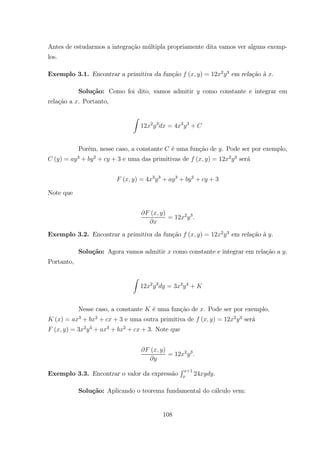 Antes de estudarmos a integra¸c˜ao m´ultipla propriamente dita vamos ver alguns exemp-
los.
Exemplo 3.1. Encontrar a primitiva da fun¸c˜ao ( ) = 12 2 3
em rela¸c˜ao `a .
Solu¸c˜ao: Como foi dito, vamos admitir como constante e integrar em
rela¸c˜ao a . Portanto,
Z
12 2 3
= 4 3 3
+
Por´em, nesse caso, a constante ´e uma fun¸c˜ao de . Pode ser por exemplo,
( ) = 3
+ 2
+ + 3 e uma das primitivas de ( ) = 12 2 3
ser´a
( ) = 4 3 3
+ 3
+ 2
+ + 3
Note que
( )
= 12 2 3
Exemplo 3.2. Encontrar a primitiva da fun¸c˜ao ( ) = 12 2 3
em rela¸c˜ao `a .
Solu¸c˜ao: Agora vamos admitir como constante e integrar em rela¸c˜ao a .
Portanto,
Z
12 2 3
= 3 2 4
+
Nesse caso, a constante ´e uma fun¸c˜ao de . Pode ser por exemplo,
( ) = 3
+ 2
+ + 3 e uma outra primitiva de ( ) = 12 2 3
ser´a
( ) = 3 2 4
+ 3
+ 2
+ + 3. Note que
( )
= 12 2 3
Exemplo 3.3. Encontrar o valor da express˜ao
R +1
24 .
Solu¸c˜ao: Aplicando o teorema fundamental do c´alculo vem:
108
 