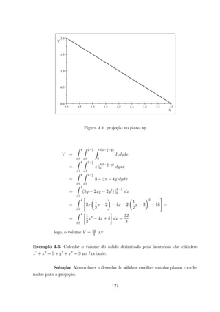 0.0 0.5 1.0 1.5 2.0 2.5 3.0 3.5 4.0
0.0
0.5
1.0
1.5
2.0
x
y
Figura 4.3: proje¸c˜ao no plano xy
=
Z 4
0
Z 2 2
0
Z 4(2 2
)
0
=
Z 4
0
Z 2 2
0
|
4(2 2
)
0
=
Z 4
0
Z 2 2
0
8 2 4 )
=
Z 4
0
(8 2 2 2
) |
2 2
0
=
Z 4
0
"
2
µ
1
2
2
¶
4 2
µ
1
2
2
¶2
+ 16
#
=
=
Z 4
0
·
1
2
2
4 + 8
¸
=
32
3
logo, o volume = 32
3
u.v
Exemplo 4.3. Calcular o volume do s´olido delimitado pela interse¸c˜ao dos cilindros
2
+ 2
= 9 e 2
+ 2
= 9 no I octante.
Solu¸c˜ao: Vamos fazer o desenho do s´olido e escolher um dos planos coorde-
nados para a proje¸c˜ao.
127
 