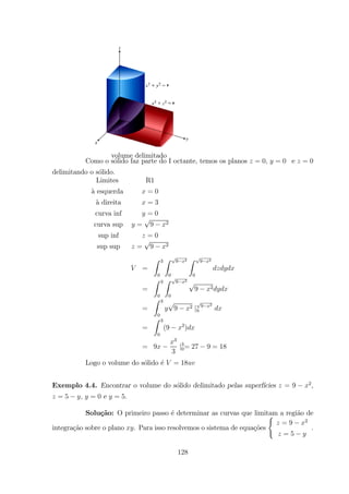 volume delimitado
Como o s´olido faz parte do I octante, temos os planos = 0 = 0 e = 0
delimitando o s´olido.
Limites R1
`a esquerda = 0
`a direita = 3
curva inf = 0
curva sup = 9 2
sup inf = 0
sup sup = 9 2
=
Z 3
0
Z 9 2
0
Z 9 2
0
=
Z 3
0
Z 9 2
0
9 2
=
Z 3
0
9 2 | 9 2
0
=
Z 3
0
(9 2
)
= 9
3
3
|3
0= 27 9 = 18
Logo o volume do s´olido ´e = 18
Exemplo 4.4. Encontrar o volume do s´olido delimitado pelas superf´ıcies = 9 2
,
= 5 , = 0 e = 5.
Solu¸c˜ao: O primeiro passo ´e determinar as curvas que limitam a regi˜ao de
integra¸c˜ao sobre o plano . Para isso resolvemos o sistema de equa¸c˜oes
(
= 9 2
= 5
.
128
 