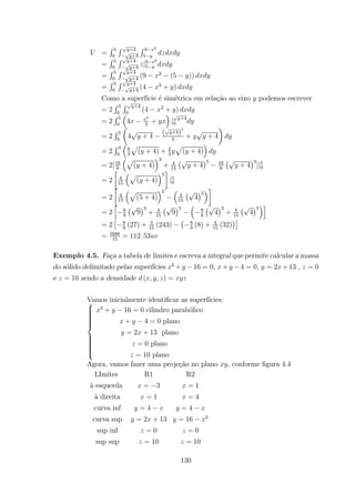 =
R 5
0
R +4
+4
R 9 2
5
=
R 5
0
R +4
+4
|9 2
5
=
R 5
0
R +4
+4
(9 2
(5 ))
=
R 5
0
R +4
+4
(4 2
+ )
Como a superf´ıcie ´e sim´etrica em rela¸c˜ao ao eixo podemos escrever
= 2
R 5
0
R +4
0
(4 2
+ )
= 2
R 5
0
³
4
3
3
+
´
| +4
0
= 2
R 5
0
µ
4 + 4
( +4)
3
3
+ + 4
¶
= 2
R 5
0
³
8
3
p
( + 4) + 2
3
p
( + 4)
´
= 2[16
9
³p
( + 4)
´3
+ 4
15
¡
+ 4
¢5 16
9
¡
+ 4
¢3
]|5
0
= 2
·
4
15
³p
( + 4)
´5
¸
|5
0
= 2
·
4
15
³p
(5 + 4)
´5 ³
4
15
¡
4
¢5
´¸
= 2
h
8
9
¡
9
¢3
+ 4
15
¡
9
¢5
³
8
9
¡
4
¢3
+ 4
15
¡
4
¢5
´i
= 2
£ 8
9
(27) + 4
15
(243)
¡ 8
9
(8) + 4
15
(32)
¢¤
= 1688
15
= 112 53
Exemplo 4.5. Fa¸ca a tabela de limites e escreva a integral que permite calcular a massa
do s´olido delimitado pelas superf´ıcies 2
+ 16 = 0, + 4 = 0, = 2 +13 , = 0
e = 10 sendo a densidade ( ) =
Vamos inicialmente identiﬁcar as superf´ıcies:
2
+ 16 = 0 cilindro parab´olico
+ 4 = 0 plano
= 2 + 13 plano
= 0 plano
= 10 plano
Agora, vamos fazer uma proje¸c˜ao no plano , conforme ﬁgura 4.4
LImites R1 R2
`a esquerda = 3 = 1
`a direita = 1 = 4
curva inf = 4 = 4
curva sup = 2 + 13 = 16 2
sup inf = 0 = 0
sup sup = 10 = 10
130
 