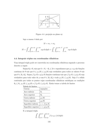-4 -2 2 4
-10
10
20
x
y
Figura 4.4: proje¸c˜ao no plano xy
logo a massa ´e dada por
= 1 + 2
=
Z 1
3
Z 2 +13
=4
Z =10
=0
+
Z 4
1
Z =16 2
=4
Z =10
=0
4.4. Integrais triplas em coordenadas cil´ındricas
Uma integral tripla pode ser convertida em coordenadas cil´ındricas seguindo o processo
descrito a seguir.
Sejam 0 e 1 tais que 0 1 0 2 e suponhamos que 1 e 2 s˜ao fun¸c˜oes
cont´ınuas de tais que 0 1 ( ) 2 ( ) seja verdadeiro para todos os valores tais
que [ 1 2]. Sejam ( ) e ( ) fun¸c˜oes cont´ınuas tais que ( ) ( ) seja
verdadeiro para todo valor de com [ 1 2] e todo 1 ( ) 2 ( ). Seja o s´olido
contituido por todos os pontos cujas coordenadas cil´ındricas satisfa¸cam as condi¸c˜oes
0 1, 1 ( ) 2 ( ) e ( ) ( ). Ent˜ao temos a tabela de limites
Tabela de limites
Curvas equa¸c˜oes
Arco inferior 1
Arco superior 2
Curva inferior 1 ( )
Curva superior 2 ( )
Superf´ıcie inferior = ( )
Superf´ıcie superior = ( )
E a integral tripla
Z Z 2( )
1( )
Z ( )
( )
( )
131
 