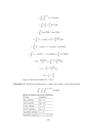 =
Z
0
Z 2
0
( + 3
)
=
Z
0
(
2
2
+
4
4
|2
0 )
=
Z
0
(2 2
+ 4 4
)
=
Z
0
(1 cos 2 ) + 4(
1 cos 2
2
)2
)
=
Z
0
(1 cos 2 + 1 2 cos 2 + cos2
2 )
=
Z
0
(1 cos 2 + 1 2 cos 2 ) +
Z
0
cos2
2 )
= 2
3 2
2
|0 +
Z
0
1 + cos 4
2
= 2 + (
2
+
4
8
|0 )
= 2 +
2
=
5
2
Logo o volume desse s´olido ´e = 5
2
Exemplo 4.7. Represente graﬁcamente o s´olido cujo volume ´e dado pela integral:
Z 2
0
Z 2
0
Z 4 2 cos2
0
Tabela de limites em coord. cil´ındricas
Curvas equa¸c˜oes
Arco inferior 1 = 0
Arco superior 2 = 2
Curva inferior 1 = 0
Curva superior 2 = 2
Superf´ıcie inferior = 0
Superf´ıcie superior = 4 2
cos2
134
 