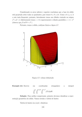 Considerando os arcos inferior e superior conclu´ımos que a base do s´olido
est´a projetada sobre todos os quadrantes, pois temos 0 2 Como o 0 2
o raio varia ﬁxamente, portanto, lateralmente temos um cilindro centrado na origem
2
+ 2
= 4 Inferiormente temos = 0 e superiormente o cilindro parab´olico = 4 2
(observe que 2
cos2
= 2
)
Portanto, temos o s´olido, conforme ilustra a ﬁgura 4.7
Figura 4.7: volume delimitado
Exemplo 4.8. Escreva em coordenadas retangulares a integral
Z
2
0
Z 2 cos
0
Z 9 2
0
2
Solu¸c˜ao: Para melhor compreens˜ao, primeiro devemos identiﬁcar a repre-
senta¸c˜ao geom´etrica do s´olido. Vamos estudar a tabela de limites
Tabela de limites em coord. cilindricas
135
 