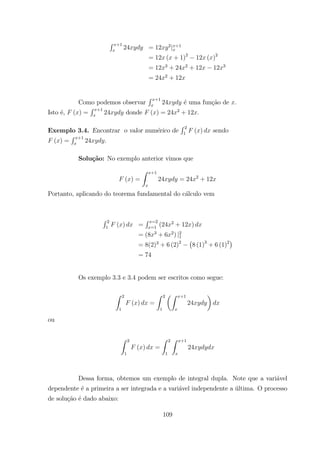 R +1
24 = 12 2
| +1
= 12 ( + 1)2
12 ( )2
= 12 3
+ 24 2
+ 12 12 3
= 24 2
+ 12
Como podemos observar
R +1
24 ´e uma fun¸c˜ao de .
Isto ´e, ( ) =
R +1
24 donde ( ) = 24 2
+ 12 .
Exemplo 3.4. Encontrar o valor num´erico de
R 2
1
( ) sendo
( ) =
R +1
24 .
Solu¸c˜ao: No exemplo anterior vimos que
( ) =
Z +1
24 = 24 2
+ 12
Portanto, aplicando do teorema fundamental do c´alculo vem
R 2
1
( ) =
R =2
=1
(24 2
+ 12 )
= (8 3
+ 6 2
) |2
1
= 8(2)3
+ 6 (2)2 ¡
8 (1)3
+ 6 (1)2¢
= 74
Os exemplo 3.3 e 3.4 podem ser escritos como segue:
Z 2
1
( ) =
Z 2
1
µZ +1
24
¶
ou
Z 2
1
( ) =
Z 2
1
Z +1
24
Dessa forma, obtemos um exemplo de integral dupla. Note que a vari´avel
dependente ´e a primeira a ser integrada e a vari´avel independente a ´ultima. O processo
de solu¸c˜ao ´e dado abaixo:
109
 