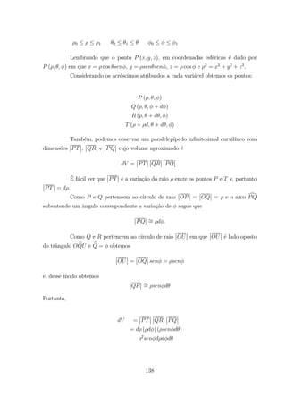 0 1 0 1 0 1
Lembrando que o ponto ( ), em coordenadas esf´ericas ´e dado por
( ) em que = cos , = , = cos e 2
= 2
+ 2
+ 2
.
Considerando os acr´escimos atribuidos a cada vari´avel obtemos os pontos:
( )
( + )
( + )
( + + )
Tamb´em, podemos observar um paralelep´ıpedo inﬁnitesimal curvil´ıneo com
dimens˜oes
¯
¯
¯
¯,
¯
¯
¯
¯ e
¯
¯
¯
¯ cujo volume aproximado ´e
=
¯
¯
¯
¯
¯
¯
¯
¯
¯
¯
¯
¯
´E f´acil ver que
¯
¯
¯
¯ ´e a varia¸c˜ao do raio entre os pontos e e, portanto
¯
¯
¯
¯ = .
Como e pertencem ao c´ırculo de raio
¯
¯
¯
¯ =
¯
¯
¯
¯ = e o arco d
subentende um ˆangulo correspondente a varia¸c˜ao de segue que
¯
¯
¯
¯ =
Como e pertencem ao c´ırculo de raio
¯
¯
¯
¯ em que
¯
¯
¯
¯ ´e lado oposto
do trˆangulo b e b = obtemos
¯
¯
¯
¯ =
¯
¯
¯
¯ =
e, desse modo obtemos
¯
¯
¯
¯ =
Portanto,
=
¯
¯
¯
¯
¯
¯
¯
¯
¯
¯
¯
¯
= ( ) ( )
2
138
 