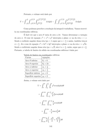 Portanto, o volume ser´a dado por
=
Z 2
2
Z 2 2
2 2
Z 4 ( 2+ 2)
2+ 2
Z 1
1
Z 1 2
1 2
Z 4 ( 2+ 2)
3 2+3 2
Como podemos perceber a resolu¸c˜ao da integral ´e trabalhosa. Vamos escrevˆe-
la em coordenadas esf´ericas.
´E facil ver que o arco varia de zero a 2 . Vamos determinar a varia¸c˜ao
do arco . O cone de equa¸c˜ao 2
= 2
+ 2
intercepta o plano na da reta = .
Sendo o coeﬁente angular dessa reta = 1 segue que = 4
e assim, tamb´em tem-se
= 4
. J´a o cone de equa¸c˜ao 2
= 3 2
+ 3 2
intercepta o plano na da reta = 3 .
Sendo o coeﬁciente angular dessa reta = 3, isto ´e = 3
, ent˜ao, segue que = 6
.
Portanto, a tabela de limites do s´olido em coordenadas esf´ericas ´e dada por:
Tabela de limites em coordenadas esf´ericas
Curvas equa¸c˜oes
Arco inferior 1 = 0
Arco superior 2 = 2
Arco inferior 1 = 6
Arco superior 2 = 4
Superf´ıcie inferior 1 = 0
Superf´ıcie superior 2 = 2
Assim, o volume ser´a dado por
=
Z 2
0
Z
4
6
Z 2
0
2
=
Z =2
=0
Z = 4
= 6
3
3
|2
0
=
Z =2
=0
Z = 4
= 6
8
3
=
Z =2
=0
8
3
cos |4
6
=
Z =0
=2
8
3
Ã
2
2
+
3
2
!
141
 