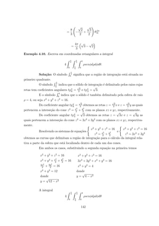 =
8
3
Ã
2
2
+
3
2
!
|2
0
=
4
3
³
3 2
´
Exemplo 4.10. Escreva em coordenadas retangulares a integral
4
Z
2
0
Z
3
6
Z 4
0
Solu¸c˜ao: O s´ımbolo
R
2
0
signiﬁca que a regi˜ao de integra¸c˜ao est´a situada no
primeiro quadrante.
O s´ımbolo
R 3
6
indica que o s´olido de integra¸c˜ao ´e delimitado pelos raios cujas
retas tem coeﬁcientes angulares 6
= 3
3
e 3
= 3.
E o s´ımbolo
R 4
0
indica que o s´olido ´e tamb´em delimitado pela esfera de raio
= 4, ou seja 2
+ 2
+ 2
= 16.
Do coeﬁciente angular 6
= 3
3
obtemos as retas = 3
3
e = 3
3
as quais
pertencem a interse¸c˜ao do cone 2
=
2
3
+
2
3
com os planos e , respectivamente.
Do coeﬁciente angular 3
= 3 obtemos as retas = 3 e = 3 as
quais pertencem a interse¸c˜ao do cone 2
= 3 2
+ 3 2
com os planos e , respectiva-
mente.
Resolvendo os sistemas de equa¸c˜oes
(
2
+ 2
+ 2
= 16
2
=
2
3
+
2
3
e
(
2
+ 2
+ 2
= 16
2
= 3 2
+ 3 2
obtemos as curvas que delimitam a regi˜ao de integra¸c˜ao para o c´alculo da integral rela-
tiva a parte da esfera que est´a localizada dentro de cada um dos cones.
Em ambos os casos, substituindo a segunda equa¸c˜ao na primeira temos
2
+ 2
+ 2
= 16 2
+ 2
+ 2
= 16
2
+ 2
+
2
3
+
2
3
= 16 3 2
+ 3 2
+ 2
+ 2
= 16
4 2
3
+ 4 2
3
= 16 2
+ 2
= 4
2
+ 2
= 12 donde
donde = 4 2
= 12 2
A integral
4
Z
2
0
Z
3
6
Z 4
0
142
 
