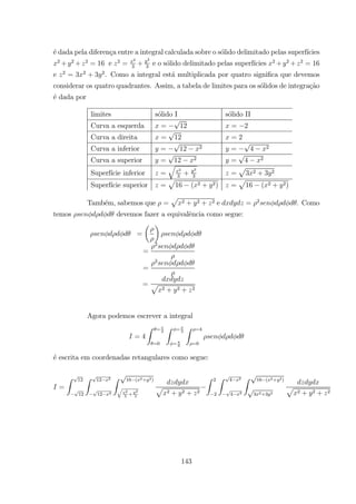 ´e dada pela diferen¸ca entre a integral calculada sobre o s´olido delimitado pelas superf´ıcies
2
+ 2
+ 2
= 16 e 2
=
2
3
+
2
3
e o s´olido delimitado pelas superf´ıcies 2
+ 2
+ 2
= 16
e 2
= 3 2
+ 3 2
. Como a integral est´a multiplicada por quatro signiﬁca que devemos
considerar os quatro quadrantes. Assim, a tabela de limites para os s´olidos de integra¸c˜ao
´e dada por
limites s´olido I s´olido II
Curva a esquerda = 12 = 2
Curva a direita = 12 = 2
Curva a inferior = 12 2 = 4 2
Curva a superior = 12 2 = 4 2
Superf´ıcie inferior =
q
2
3
+
2
3
=
p
3 2 + 3 2
Superf´ıcie superior =
p
16 ( 2 + 2) =
p
16 ( 2 + 2)
Tamb´em, sabemos que =
p
2 + 2 + 2 e = 2
. Como
temos devemos fazer a equivalˆencia como segue:
=
µ ¶
=
2
=
2
= p
2 + 2 + 2
Agora podemos escrever a integral
= 4
Z = 2
=0
Z = 3
= 6
Z =4
=0
´e escrita em coordenadas retangulares como segue:
=
Z 12
12
Z 12 2
12 2
Z 16 ( 2+ 2)
2
3
+
2
3
p
2 + 2 + 2
Z 2
2
Z 4 2
4 2
Z 16 ( 2+ 2)
3 2+3 2
p
2 + 2 + 2
143
 