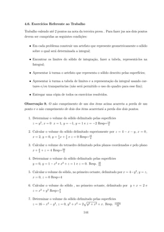 4.6. Exerc´ıcios Referente ao Trabalho
Trabalho valendo at´e 2 pontos na nota da terceira prova . Para fazer jus aos dois pontos
devem ser cumpridas as seguintes condi¸c˜oes:
• Em cada problema construir um artefato que represente geometricamente o s´olido
sobre o qual ser´a determinada a integral;
• Encontrar os limites do s´olido de integra¸c˜ao, fazer a tabela, represent´a-los na
Integral;
• Apresentar `a turma o artefato que representa o s´olido descrito pelas superf´ıcies;
• Apresentar `a turma a tabela de limites e a representa¸c˜ao da integral usando car-
tazes e/ou transparˆencias (n˜ao ser´a permitido o uso do quadro para esse ﬁm);
• Entregar uma c´opia de todos os exerc´ıcios resolvidos.
Observa¸c˜ao 9. O n˜ao cumprimento de um dos itens acima acarreta a perda de um
ponto e o n˜ao cumprimento de dois dos itens acarretar´a a perda dos dois pontos.
1. Determinar o volume do s´olido delimitado pelas superf´ıcies
= 2
, = 0 = 1 = 1, = 1 e = 2 Resp=14
3
2. Calcular o volume do s´olido delimitado superiomente por = 4 = 0
= 2, = 0, = 1
4
+ 1
2
e = 0 Resp=15
4
3. Calcular o volume do tetraedro delimitado pelos planos coordenados e pelo plano
+ 2
+ = 4 Resp=64
3
4. Determinar o volume do s´olido delimitado pelas superf´ıcies
= 0, = 1 2
e 2
+ = 1 e = 0. Resp. 16
15
5. Calcular o volume do s´olido, no primeiro octante, delimitado por = 4 2
= ,
= 0, = 0 Resp=4
6. Calcular o volume do s´olido , no primeiro octante, delimitado por + = 2 e
= 2
+ 2
Resp=8
3
7. Determinar o volume do s´olido delimitado pelas superf´ıcies
= 16 2 2
, = 0, 2
+ 2
= 2
p
2 + 2 + . Resp. 1123
16
144
 