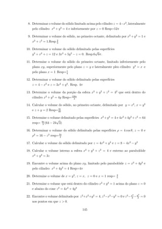 8. Determinar o volume do s´olido limitado acima pelo cilindro = 4 2
lateralmente
pelo cilindro 2
+ 2
= 4 e inferiormente por = 0 Resp=12
9. Determinar o volume do s´olido, no primeiro octante, delimitado por 2
+ 2
= 1 e
2
+ 2
= 1.Resp.2
3
10. Determinar o volume do s´olido delimitado pelas superf´ıcies
2
+ 2
+ = 12 e 3 2
+ 5 2
= 0. Resp.6 6 .
11. Determine o volume do s´olido do primeiro octante, limitado inferiormente pelo
plano , superiormente pelo plano = e lateralmente pleo cilindro 2
= e
pelo plano = 1 Resp=1
4
12. Determinar o volume do s´olido delimitado pelas superf´ıcies
= 4 2
e = 3 2
+ 2
. Resp. 4
13. Determine o volume da por¸c˜ao da esfera 2
+ 2
+ 2
= 42
que est´a dentro do
cilindro 2
+ 2
= 4 Resp=128
3
14. Calcular o volume do s´olido, no primeiro octante, delimitado por = 2
, = 2
e + = 2 Resp=31
60
15. Determine o volume delimitado pelas superf´ıcies 2
+ 2
= 4 e 4 2
+4 2
+ 2
= 64
resp= 8
3
(64 24 3)
16. Determinar o volume do s´olido delimitado pelas superf´ıcies = 4 cos , = 0 e
2
= 16 2
resp=3
2
17. Calcular o volume do s´olido delimitado por = 4 2
+ 2
e = 8 4 2 2
18. Calcular o volume interno a esfera 2
+ 2
+ 2
= 4 e externo ao parabol´oide
2
+ 2
= 3
19. Encontre o volume acima do plano , limitado pelo parabol´oide = 2
+ 4 2
e
pelo cilindro 2
+ 4 2
= 4 Resp=4
20. Determine o volume de = 2
= , = 0 e = 1 resp= 4
5
21. Determine o volume que est´a dentro do cilindro 2
+ 2
= 1 acima do plano = 0
e abaixo do cone 2
= 4 2
+ 4 2
22. Encontre o volume delimitado por 2
+ 2
+ 2
= 4 2 2 2
= 0 e 2 2
3
2
3
= 0
nos pontos em que 0
145
 
