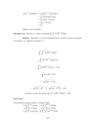 R 2
1
R +1
24 =
R 2
1
³R = +1
=
24
´
=
R 2
1
¡
12 2
| = +1
=
¢
=
R 2
1
(24 2
+ 12 )
= (8 3
+ 6 2
) |2
1
= 74
Vejamos outro exemplo.
Exemplo 3.5. Encontrar o valor da integral
R 4
0
R 3
3 16 2 .
Solu¸c˜ao: Aplicando o teorema fundamental do c´alculo primeiro integrando
em rela¸c˜ao a e depois em rela¸c˜ao a .
Z 4
0
Z 3
3 16 2
=
Z 4
0
³
3 16 2
´
|3
=
Z 4
0
³
3 16 2
´
(3 )
=
Z 4
0
6 16 2
= 2
q
(16 2)3
|4
0
= 2
q
(16 42)3
µ
2
q
(16 02)3
¶
= 128
Portanto, o valor da integral
R 4
0
R 3
3 16 2 = 128
Exerc´ıcios
Nos problemas abaixo calcule a integral dupla
)
R 1
0
R 3 +1
)
R 1
0
R 3 +1 2
)
R 4
0
R 1
0
)
R 2
0
R 2
ln
)
R
0
R 2
0
)
R ln 2
0
R
0
5 2 2
110
 