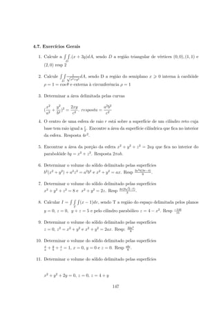 4.7. Exerc´ıcios Gerais
1. Calcule a
R R
.( + 3 ) , sendo a regi˜ao triangular de v´ertices (0 0) (1 1) e
(2 0) resp 2
2. Calcule
R R 1
2+ 2
, sendo D a regi˜ao do semiplano > 0 interna `a cardi´oide
= 1 = cos e externa `a circunferˆencia = 1
3. Determinar a ´area delimitada pelas curvas
(
2
2
+
2
2
)2
=
2
2
. =
2 2
2
4. O centro de uma esfera de raio est´a sobre a superf´ıcie de um cil´ındro reto cuja
base tem raio igual a 2
. Encontre a ´area da superf´ıcie cil´ındrica que ﬁca no interior
da esfera. Resposta 4 2
.
5. Encontrar a ´area da por¸c˜ao da esfera 2
+ 2
+ 2
= 2 que ﬁca no interior do
parabol´oide = 2
+ 2
. Resposta 2 .
6. Determinar o volume do s´olido delimitado pelas superf´ıcies
2
( 2
+ 2
) + 2 2
= 2 2
e 2
+ 2
= . Resp 2 2 (3 4)
9
.
7. Determinar o volume do s´olido delimitado pelas superf´ıcies
2
+ 2
+ 2
= 8 e 2
+ 2
= 2 . Resp 4 (8 2 7)
3
.
8. Calcular =
R R R
( 1) , sendo T a regi˜ao do espa¸co delimitada pelos planos
= 0, = 0, + = 5 e pelo cilindro parab´olico = 4 2
. Resp 144
15
9. Determinar o volume do s´olido delimitado pelas superf´ıcies
= 0, 2
= 2
+ 2
e 2
+ 2
= 2 . Resp: 32 3
9
10. Determinar o volume do s´olido delimitado pelas superf´ıcies
+ + = 1, = 0, = 0 e = 0. Resp 6
.
11. Determinar o volume do s´olido delimitado pelas superf´ıcies
2
+ 2
+ 2 = 0, = 0, = 4 +
147
 
