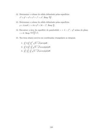 12. Determinar o volume do s´olido delimitado pelas superf´ıcies
2
+ 2
= 2
e 2
+ 2
= 2
. Resp 16 3
3
.
13. Determinar o volume do s´olido delimitado pelas superf´ıcies
= 4 cos , = 0 e 2
= 16 2
. Resp 3
2
.
14. Encontrar a ´area da superf´ıcie do parabol´oide = 4 2 2
acima do plano
= 0. Resp [( 17)3 1]
6
.
15. Nos itens abaixo escreva em coordenadas retangulares as integrais.
1.
R
0
2
R 3
0
R 2
2
p
9 2 .
2.
R
0
2
R
2
0
R 3
0
p
9 2 .
3.
R
2
0
R 3
6
R 4
0
p
4 2 .
148
 