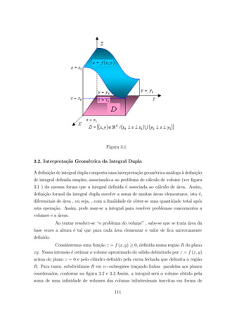 Figura 3.1:
3.2. Interpreta¸c˜ao Geom´etrica da Integral Dupla
A deﬁni¸c˜ao de integral dupla comporta uma interpreta¸c˜ao geom´etrica an´aloga `a deﬁni¸c˜ao
de integral deﬁnida simples, associando-a ao problema de c´alculo de volume (ver ﬁgura
3.1 ) da mesma forma que a integral deﬁnida ´e associada ao c´alculo de ´area. Assim,
deﬁni¸c˜ao formal da integral dupla envolve a soma de muitas ´areas elementares, isto ´e,
diferenciais de ´area , ou seja, , com a ﬁnalidade de obter-se uma quantidade total ap´os
esta opera¸c˜ao. Assim, pode usar-se a integral para resolver problemas concernentes a
volumes e a ´areas.
Ao tentar resolver-se “o problema do volume” , sabe-se que se trata ´area da
base vezes a altura ´e tal que para cada ´area elementar o valor de ﬁca univocamente
deﬁnido.
Consideremos uma fun¸c˜ao = ( ) 0, deﬁnida numa regi˜ao do plano
. Nossa intens˜ao ´e estimar o volume aproximado do s´olido delimitado por = ( )
acima do plano = 0 e pelo cilindro deﬁnido pela curva fechada que delimita a regi˜ao
. Para tanto, subdividimos em subregi˜oes tra¸cando linhas paralelas aos planos
coordenados, conforme na ﬁgura 3.2 e 3.3.Assim, a integral ser´a o volume obtido pela
soma de uma inﬁnidade de volumes das colunas inﬁnitesimais inscritas em forma de
111
 