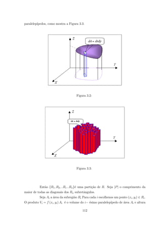 paralelep´ıpedos, como mostra a Figura 3.3.
Figura 3.2:
Figura 3.3:
Ent˜ao { 1 2 }´e uma parti¸c˜ao de . Seja | | o comprimento da
maior de todas as diagonais dos subretˆangulos.
Seja a ´area da subregi˜ao Para cada escolhenos um ponto ( ) .
O produto = ( ) ´e o volume do ´esimo paralelep´ıpedo de ´area e altura
112
 