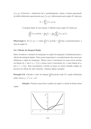 ( ). Como h´a subdivis˜oes, h´a paralelep´ıpedos. Assim, o volume aproximado
do s´olido delimitado superiormente por ( ) e inferiormente pela regi˜ao ´e dado por
=
X
=1
( )
A integral dupla de uma fun¸c˜ao deﬁnida numa regi˜ao ´e dada por
ZZ
( ) = lim
| | 0
= lim
| | 0
X
=1
( )
Observa¸c˜ao 5. Se ( ) = 1 ent˜ao
RR
( ) =
RR
´e, geometricamente, a
´area da regi˜ao .
3.3. C´alculo da Integral Dupla
Saber reconhecer o dom´ınio de integra¸c˜ao ou regi˜ao de integra¸c˜ao ´e fundamental para o
c´alculo das integrais duplas. Outro ponto importante ´e o reconhecimento das curvas que
delimitam a regi˜ao de integra¸c˜ao. Muitas vezes ´e conveniente ter essas curvas escritas
em fun¸c˜ao de , isto ´e, = ( ) e outras vezes ´e conveniente ter como fun¸c˜ao de ,
isto ´e = ( ). Essa conveniˆencia ´e devido ao maior ou menor trabalho exigido no
processo do c´alculo do valor num´erico. Vejamos alguns exemplos.
Exemplo 3.6. Calcular o valor da integral
RR
24 sendo a regi˜ao delimitada
pelas curvas = 2
e = .
Solu¸c˜ao: Primeiro vamos fazer o gr´aﬁco da regi˜ao e a tabela de limites dessa
regi˜ao.
-2 -1 0 1 2
1
2
3
4
x
y
113
 