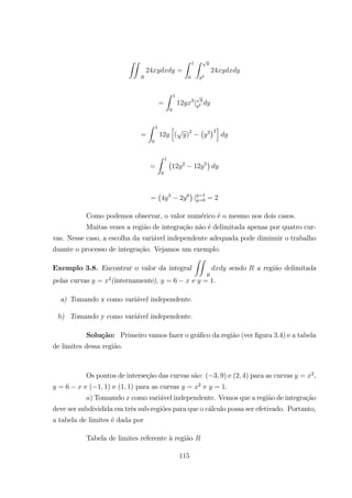 ZZ
24 =
Z 1
0
Z
2
24
=
Z 1
0
12 2
| 2
=
Z 1
0
12
h
( )2 ¡ 2
¢2
i
=
Z 1
0
¡
12 2
12 5
¢
=
¡
4 3
2 6
¢
| =1
=0 = 2
Como podemos observar, o valor num´erico ´e o mesmo nos dois casos.
Muitas vezes a regi˜ao de integra¸c˜ao n˜ao ´e delimitada apenas por quatro cur-
vas. Nesse caso, a escolha da vari´avel independente adequada pode diminuir o trabalho
duante o processo de integra¸c˜ao. Vejamos um exemplo.
Exemplo 3.8. Encontrar o valor da integral
ZZ
sendo a regi˜ao delimitada
pelas curvas = 2
(internamente), = 6 e = 1.
a) Tomando x como vari´avel independente.
b) Tomando y como vari´avel independente.
Solu¸c˜ao: Primeiro vamos fazer o gr´aﬁco da regi˜ao (ver ﬁgura 3.4) e a tabela
de limites dessa regi˜ao.
Os pontos de interse¸c˜ao das curvas s˜ao: ( 3 9) e (2 4) para as curvas = 2
,
= 6 e ( 1 1) e (1 1) para as curvas = 2
e = 1.
) Tomamdo como vari´avel independente. Vemos que a regi˜ao de integra¸c˜ao
deve ser subdividida em trˆes sub-regi˜oes para que o c´alculo possa ser efetivado. Portanto,
a tabela de limites ´e dada por
Tabela de limites referente `a regi˜ao
115
 