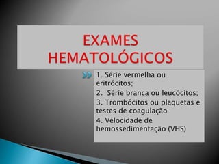 1. Série vermelha ou
eritrócitos;
2. Série branca ou leucócitos;
3. Trombócitos ou plaquetas e
testes de coagulação
4. Velocidade de
hemossedimentação (VHS)
 