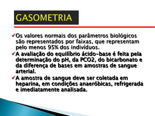Os valores normais dos parâmetros biológicos
são representados por faixas, que representam
pelo menos 95% dos indivíduos.
A avaliação do equilíbrio ácido-base é feita pela
determinação do pH, da PCO2, do bicarbonato e
da diferença de bases em amostras de sangue
arterial.
A amostra de sangue deve ser coletada em
heparina, em condições anaeróbicas, refrigerada
e imediatamente analisada.
 