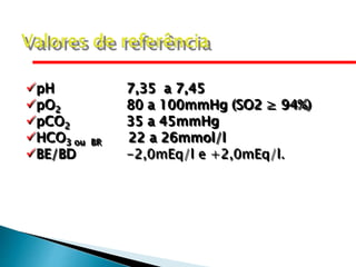 pH 7,35 a 7,45
pO2 80 a 100mmHg (SO2 ≥ 94%)
pCO2 35 a 45mmHg
HCO3 ou BR 22 a 26mmol/l
BE/BD -2,0mEq/l e +2,0mEq/l.
 