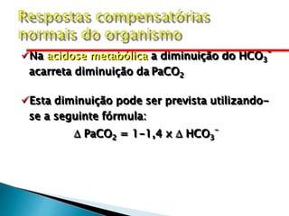 Na acidose metabólica a diminuição do HCO3
-
acarreta diminuição da PaCO2
Esta diminuição pode ser prevista utilizando-
se a seguinte fórmula:
 PaCO2 = 1-1,4 x  HCO3
-
 