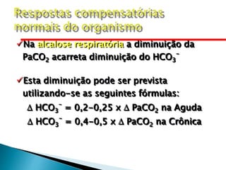 Na alcalose respiratória a diminuição da
PaCO2 acarreta diminuição do HCO3
-
Esta diminuição pode ser prevista
utilizando-se as seguintes fórmulas:
 HCO3
-
= 0,2-0,25 x  PaCO2 na Aguda
 HCO3
-
= 0,4-0,5 x  PaCO2 na Crônica
 