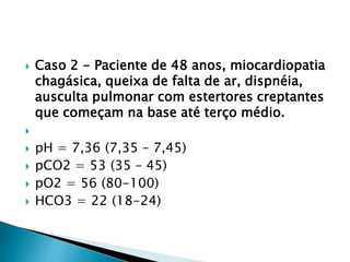  Caso 2 - Paciente de 48 anos, miocardiopatia
chagásica, queixa de falta de ar, dispnéia,
ausculta pulmonar com estertores creptantes
que começam na base até terço médio.

 pH = 7,36 (7,35 – 7,45)
 pCO2 = 53 (35 – 45)
 pO2 = 56 (80-100)
 HCO3 = 22 (18-24)
 