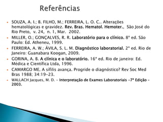  SOUZA, A. I.; B. FILHO, M.; FERREIRA, L. O. C.. Alterações
hematológicas e gravidez. Rev. Bras. Hematol. Hemoter., São José do
Rio Preto, v. 24, n. 1, Mar. 2002.
 MILLER, O.; GONÇALVES, R. R. Laboratório para o clínico. 8ª ed. São
Paulo: Ed. Atheneu, 1999.
 FERREIRA, A. W.; ÁVILA, S. L. M. Diagnóstico laboratorial. 2ª ed. Rio de
Janeiro: Guanabara Koogan, 2009.
 GORINA, A. B. A clínica e o laboratório. 16ª ed. Rio de janeiro: Ed.
Médica e Científica Ltda, 1996.
 CAMARGO ME. A sífilis avança. Progride o diagnóstico? Rev Soc Med
Bras 1988; 34:19-23.
 WALLACH Jacques, M. D. - Interpretação de Exames Laboratoriais -7ª Edição –
2003.
 