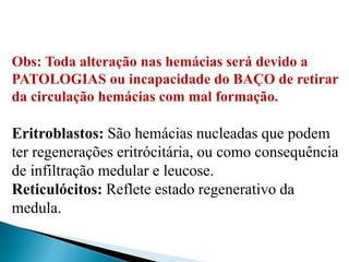 Obs: Toda alteração nas hemácias será devido a
PATOLOGIAS ou incapacidade do BAÇO de retirar
da circulação hemácias com mal formação.
Eritroblastos: São hemácias nucleadas que podem
ter regenerações eritrócitária, ou como consequência
de infiltração medular e leucose.
Reticulócitos: Reflete estado regenerativo da
medula.
 