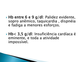  Hb entre 6 e 9 g/dl: Palidez evidente,
sopro anêmico, taquicardia , dispnéia
e fadiga a menores esforços.
 Hb< 3,5 g/dl: Insuficiência cardíaca é
eminente, e toda a atividade
impossível.
 