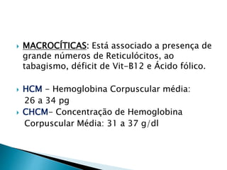  MACROCÍTICAS: Está associado a presença de
grande números de Reticulócitos, ao
tabagismo, déficit de Vit-B12 e Ácido fólico.
 HCM - Hemoglobina Corpuscular média:
26 a 34 pg
 CHCM- Concentração de Hemoglobina
Corpuscular Média: 31 a 37 g/dl
 