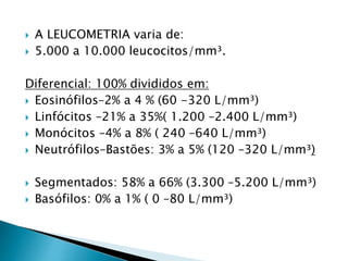  A LEUCOMETRIA varia de:
 5.000 a 10.000 leucocitos/mm³.
Diferencial: 100% divididos em:
 Eosinófilos–2% a 4 % (60 -320 L/mm³)
 Linfócitos –21% a 35%( 1.200 –2.400 L/mm³)
 Monócitos –4% a 8% ( 240 –640 L/mm³)
 Neutrófilos–Bastões: 3% a 5% (120 –320 L/mm³)
 Segmentados: 58% a 66% (3.300 –5.200 L/mm³)
 Basófilos: 0% a 1% ( 0 –80 L/mm³)
 