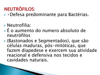 NEUTRÓFILOS:
 •Defesa predominante para Bactérias.
 Neutrofilia:
 É o aumento do numero absoluto de
neutrófilos
 (Bastonados e Segmentados), que são
células maduras, pós-mitóticas, que
fazem diapedese e exercem sua atividade
reacional e defensiva nos tecidos e
cavidades naturais.
 
