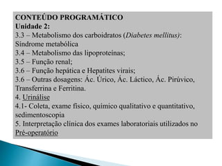 CONTEÚDO PROGRAMÁTICO
Unidade 2:
3.3 – Metabolismo dos carboidratos (Diabetes mellitus):
Síndrome metabólica
3.4 – Metabolismo das lipoproteínas;
3.5 – Função renal;
3.6 – Função hepática e Hepatites virais;
3.6 – Outras dosagens: Ác. Úrico, Ác. Láctico, Ác. Pirúvico,
Transferrina e Ferritina.
4. Urinálise
4.1- Coleta, exame físico, químico qualitativo e quantitativo,
sedimentoscopia
5. Interpretação clínica dos exames laboratoriais utilizados no
Pré-operatório
 