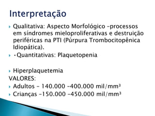  Qualitativa: Aspecto Morfológico –processos
em síndromes mieloproliferativas e destruição
periféricas na PTI (Púrpura Trombocitopênica
Idiopática).
 •Quantitativas: Plaquetopenia
 Hiperplaquetemia
VALORES:
 Adultos – 140.000 –400.000 mil/mm³
 Crianças –150.000 –450.000 mil/mm³
 
