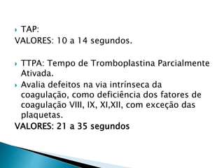  TAP:
VALORES: 10 a 14 segundos.
 TTPA: Tempo de Tromboplastina Parcialmente
Ativada.
 Avalia defeitos na via intrínseca da
coagulação, como deficiência dos fatores de
coagulação VIII, IX, XI,XII, com exceção das
plaquetas.
VALORES: 21 a 35 segundos
 